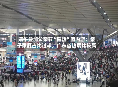 端午叠加父亲节“催热	”国内游：亲子家庭占比过半，广东省热度比较高-第3张图片