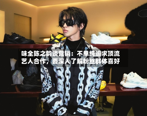 味全陈之韵谈营销：不单纯追求顶流艺人合作	，要深入了解粉丝群体喜好-第3张图片