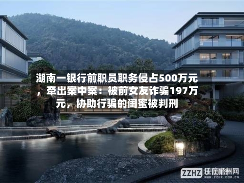 湖南一银行前职员职务侵占500万元，牵出案中案：被前女友诈骗197万元，协助行骗的闺蜜被判刑-第3张图片