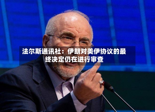 法尔斯通讯社：伊朗对美伊协议的最终决定仍在进行审查-第2张图片