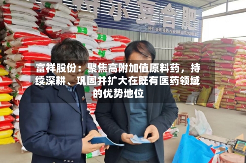 富祥股份：聚焦高附加值原料药	，持续深耕、巩固并扩大在既有医药领域的优势地位-第2张图片