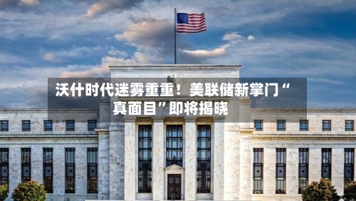 沃什时代迷雾重重！美联储新掌门“真面目”即将揭晓-第2张图片