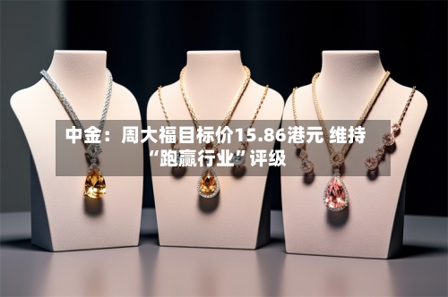 中金：周大福目标价15.86港元 维持“跑赢行业”评级-第3张图片