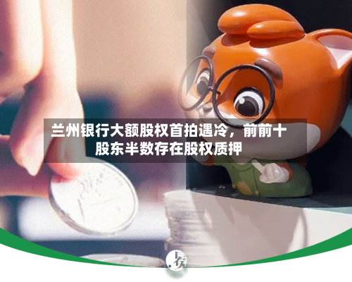 兰州银行大额股权首拍遇冷，前前十股东半数存在股权质押-第2张图片