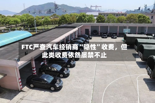 FTC严查汽车经销商“隐性	”收费	，但此类收费依然屡禁不止-第2张图片