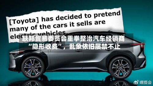 联邦贸易委员会重拳整治汽车经销商“隐形收费	”，乱象依旧屡禁不止-第2张图片