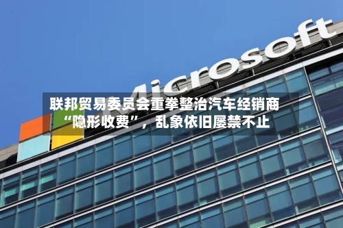 联邦贸易委员会重拳整治汽车经销商“隐形收费”，乱象依旧屡禁不止-第3张图片