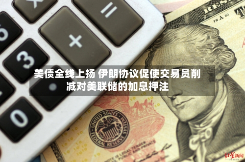 美债全线上扬 伊朗协议促使交易员削减对美联储的加息押注