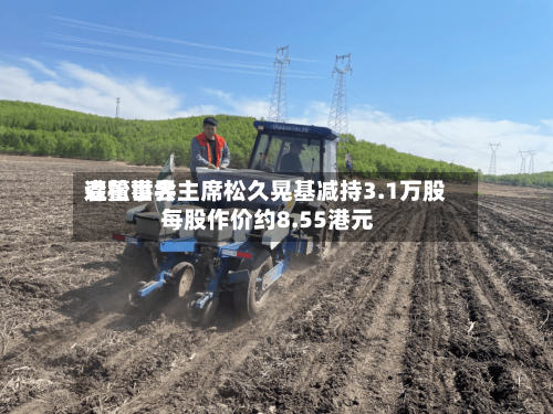 森松世界遭董事会主席松久晃基减持3.1万股 每股作价约8.55港元