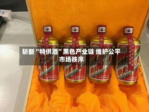 斩断“特供酒”黑色产业链 维护公平市场秩序