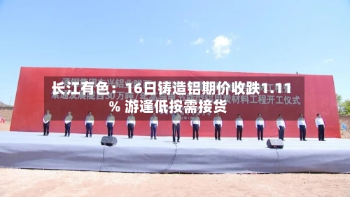 长江有色：16日铸造铝期价收跌1.11% 游逢低按需接货-第2张图片