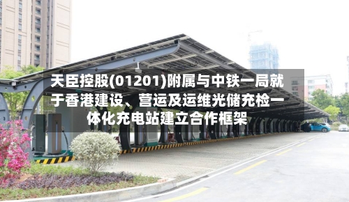 天臣控股(01201)附属与中铁一局就于香港建设	、营运及运维光储充检一体化充电站建立合作框架-第2张图片