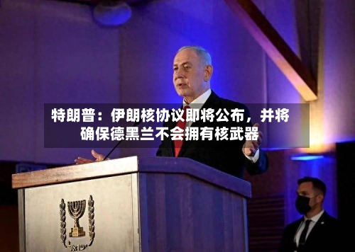 特朗普：伊朗核协议即将公布	，并将确保德黑兰不会拥有核武器-第3张图片