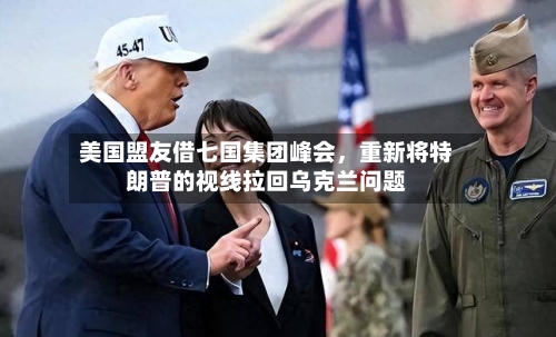 美国盟友借七国集团峰会，重新将特朗普的视线拉回乌克兰问题-第3张图片