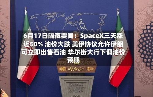 6月17日隔夜要闻：SpaceX三天涨近50% 油价大跌 美伊协议允许伊朗可立即出售石油 华尔街大行下调油价预期-第2张图片