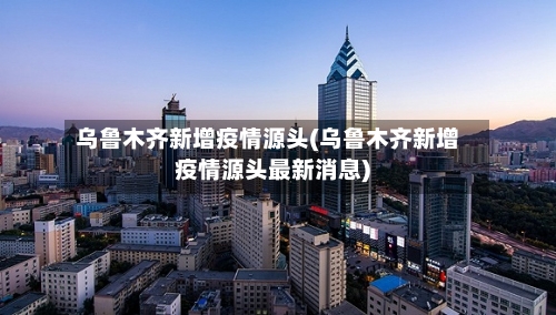 乌鲁木齐新增疫情源头(乌鲁木齐新增疫情源头最新消息)-第3张图片