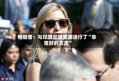 特朗普：与印度总理莫迪进行了“非常好的交流”-第2张图片