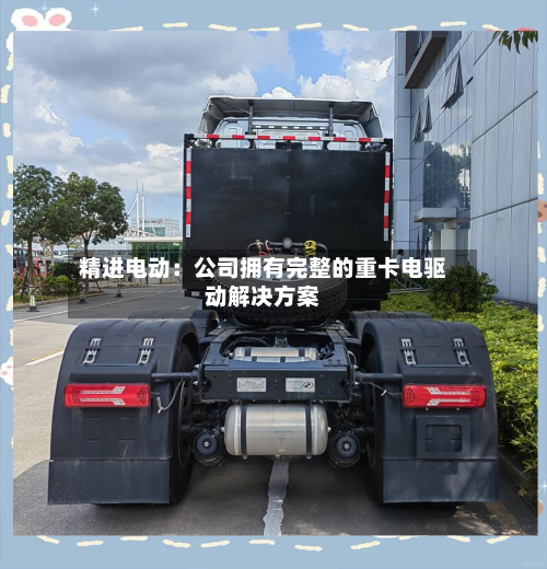 精进电动：公司拥有完整的重卡电驱动解决方案-第2张图片