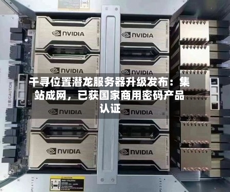 千寻位置潜龙服务器升级发布：集站成网	，已获国家商用密码产品认证-第2张图片