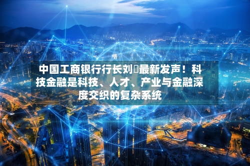 中国工商银行行长刘珺最新发声！科技金融是科技、人才	、产业与金融深度交织的复杂系统-第2张图片