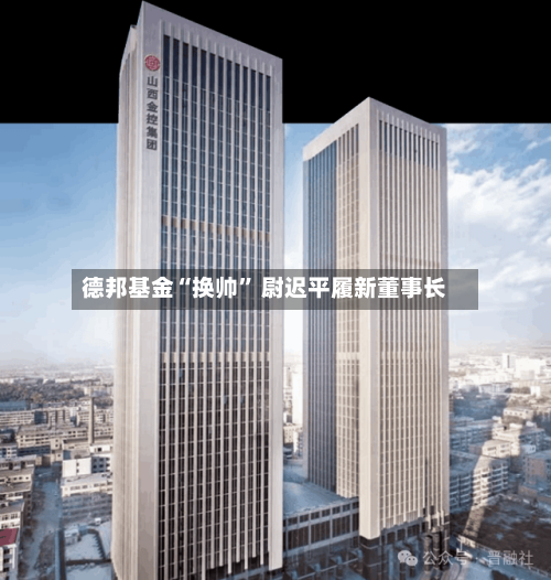 德邦基金“换帅” 尉迟平履新董事长-第2张图片