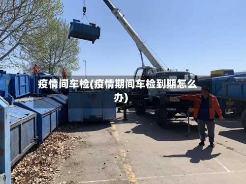 疫情间车检(疫情期间车检到期怎么办)-第3张图片