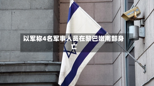 以军称4名军事人员在黎巴嫩南部身亡-第2张图片