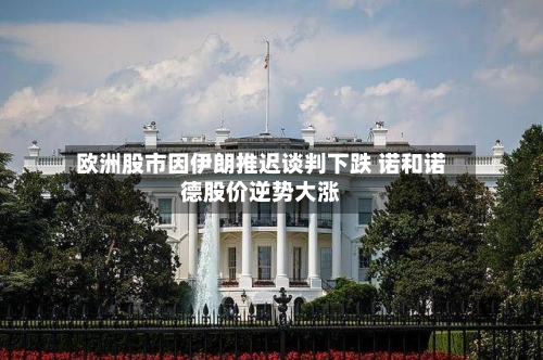 欧洲股市因伊朗推迟谈判下跌 诺和诺德股价逆势大涨-第2张图片