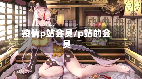 疫情p站会员/p站的会员
