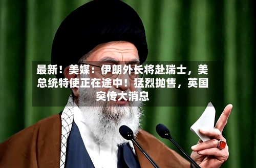 最新！美媒：伊朗外长将赴瑞士，美总统特使正在途中！猛烈抛售，英国突传大消息-第2张图片