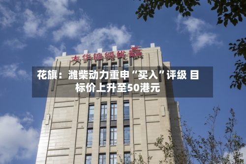 花旗：潍柴动力重申“买入”评级 目标价上升至50港元-第2张图片