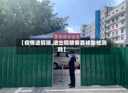 【疫情进铜陵,进出铜陵需要核酸检测吗】