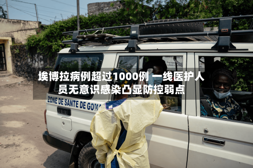 埃博拉病例超过1000例 一线医护人员无意识感染凸显防控弱点