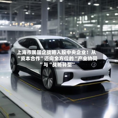 上海市属国企战略入股中央企业！从“资本合作	”迈向全方位的“产业协同”与“战略转型”-第2张图片