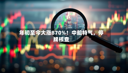 年初至今大涨870%！中船特气，停牌核查