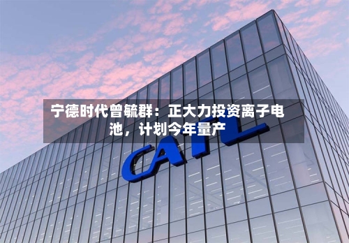 宁德时代曾毓群：正大力投资离子电池，计划今年量产-第3张图片