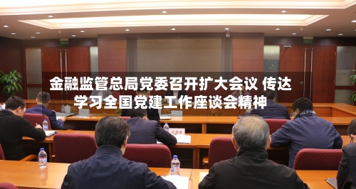金融监管总局党委召开扩大会议 传达学习全国党建工作座谈会精神