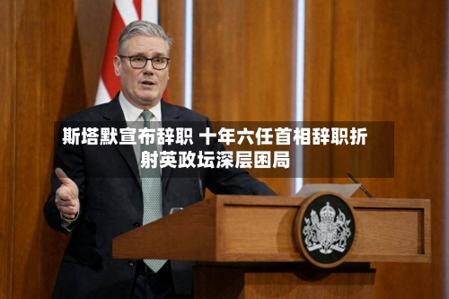 斯塔默宣布辞职 十年六任首相辞职折射英政坛深层困局-第3张图片