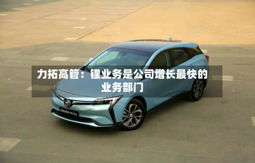 力拓高管：锂业务是公司增长最快的业务部门