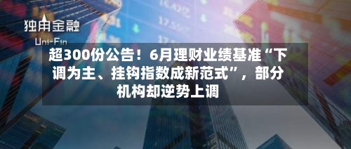 超300份公告！6月理财业绩基准“下调为主、挂钩指数成新范式”，部分机构却逆势上调