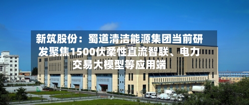 新筑股份：蜀道清洁能源集团当前研发聚焦1500伏柔性直流智联、电力交易大模型等应用端-第3张图片