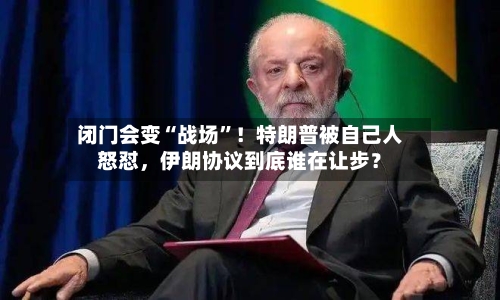 闭门会变“战场”！特朗普被自己人怒怼，伊朗协议到底谁在让步？-第3张图片