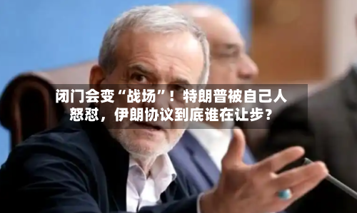 闭门会变“战场	”！特朗普被自己人怒怼，伊朗协议到底谁在让步？-第2张图片