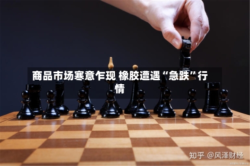 商品市场寒意乍现 橡胶遭遇“急跌	”行情-第2张图片