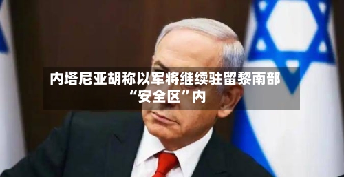 内塔尼亚胡称以军将继续驻留黎南部“安全区”内-第3张图片