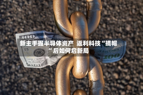 新主手握半导体资产  返利科技“摘帽	”后如何启新局-第2张图片