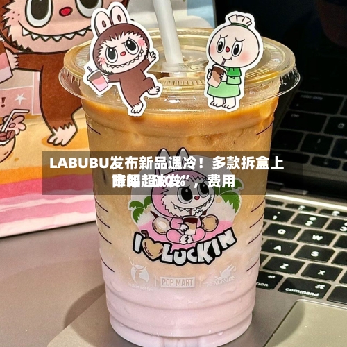 LABUBU发布新品遇冷！多款拆盒上市即“破发”，费用降幅超30%-第2张图片