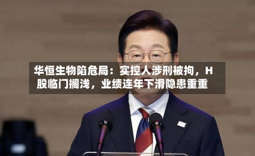 华恒生物陷危局：实控人涉刑被拘，H股临门搁浅，业绩连年下滑隐患重重