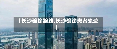 【长沙确诊路线,长沙确诊患者轨迹】