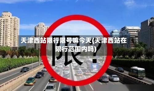 天津西站限行限号嘛今天(天津西站在限行范围内吗)-第2张图片